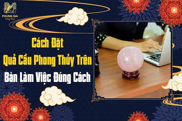 Cách Đặt Quả Cầu Phong Thủy Trên Bàn Làm Việc Đúng Cách